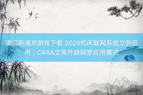 澳门新浦京游戏下载 2026机床联网系统立异应用｜CAXA立异开辟网罗应用模式