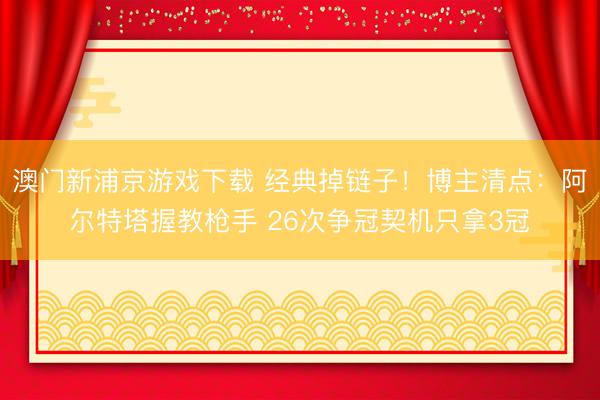 澳门新浦京游戏下载 经典掉链子!博主清点:阿尔特塔握教枪手 26次争冠契机只拿3冠