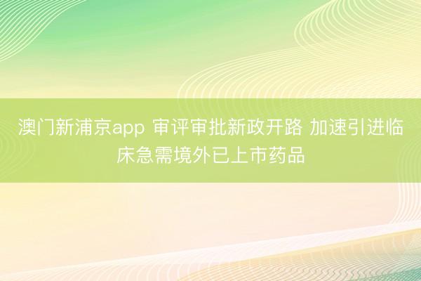 澳门新浦京app 审评审批新政开路 加速引进临床急需境外已上市药品