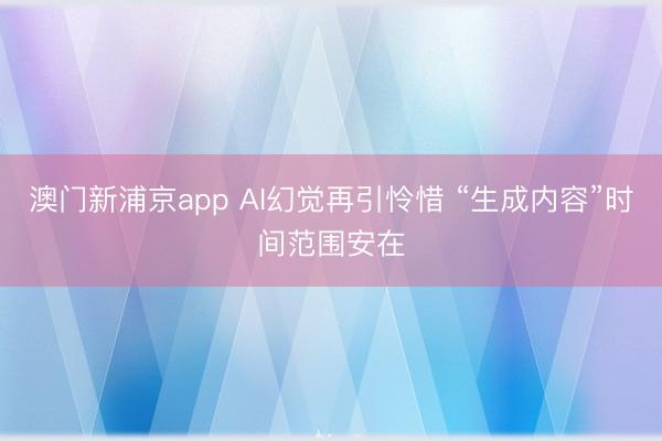澳门新浦京app AI幻觉再引怜惜 “生成内容”时间范围安在