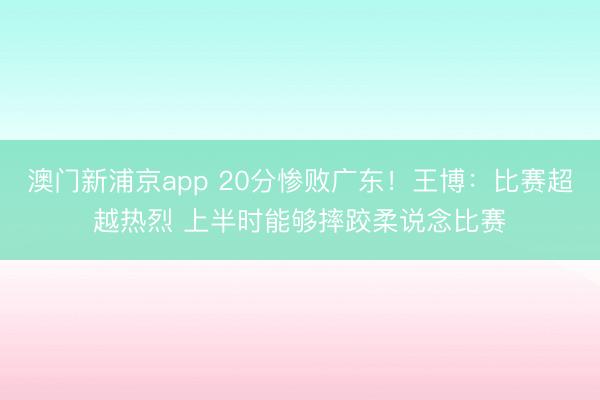 澳门新浦京app 20分惨败广东！王博：比赛超越热烈 上半时能够摔跤柔说念比赛