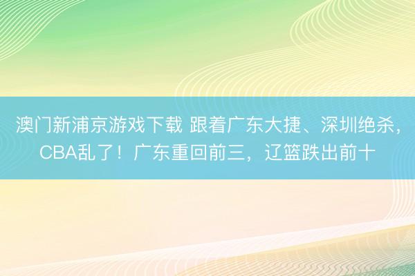 澳门新浦京游戏下载 跟着广东大捷、深圳绝杀,CBA乱了!广东重回前三,辽篮跌出前十