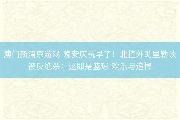 澳门新浦京游戏 晚安庆祝早了!北控外助里勒谈被反绝杀:这即是篮球 欢乐与追悼