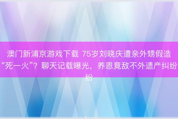 澳门新浦京游戏下载 75岁刘晓庆遭亲外甥假造“死一火”?聊天记载曝光,养恩竟敌不外遗产纠纷