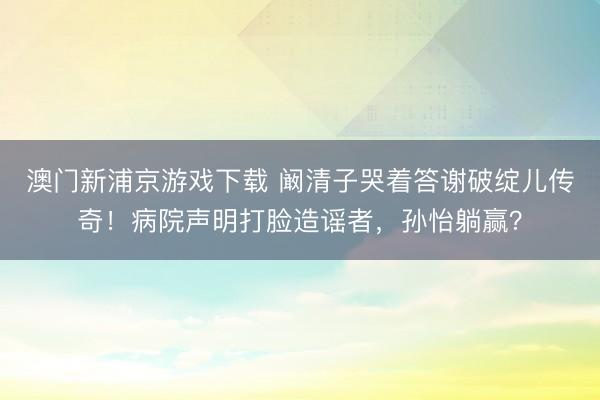 澳门新浦京游戏下载 阚清子哭着答谢破绽儿传奇！病院声明打脸造谣者，孙怡躺赢？