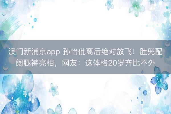 澳门新浦京app 孙怡仳离后绝对放飞！肚兜配阔腿裤亮相，网友：这体格20岁齐比不外