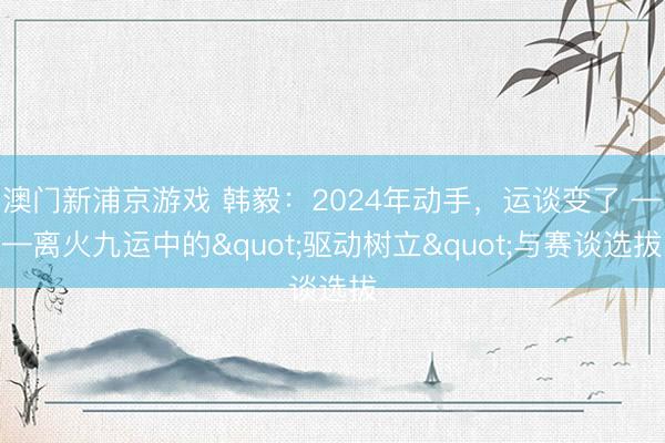 澳门新浦京游戏 韩毅：2024年动手，运谈变了 ——离火九运中的"驱动树立"与赛谈选拔
