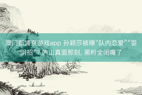 澳门新浦京游戏app 孙颖莎被曝“队内恋爱”“耍阴招”? 庐山真面那刻， 黑粉全闭嘴了