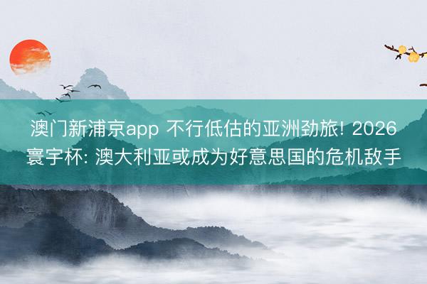 澳门新浦京app 不行低估的亚洲劲旅! 2026寰宇杯: 澳大利亚或成为好意思国的危机敌手