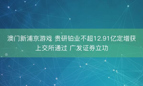 澳门新浦京游戏 贵研铂业不超12.91亿定增获上交所通过 广发证券立功