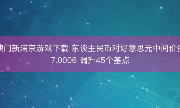 澳门新浦京游戏下载 东谈主民币对好意思元中间价报7.0006 调升45个基点