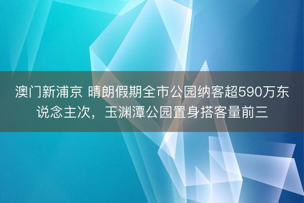 澳门新浦京 晴朗假期全市公园纳客超590万东说念主次，玉渊潭公园置身搭客量前三