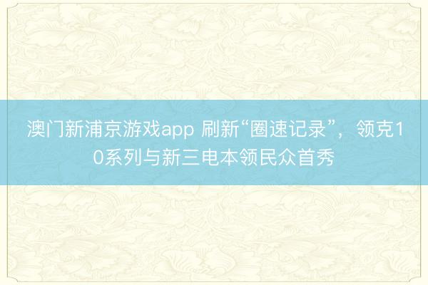 澳门新浦京游戏app 刷新“圈速记录”，领克10系列与新三电本领民众首秀
