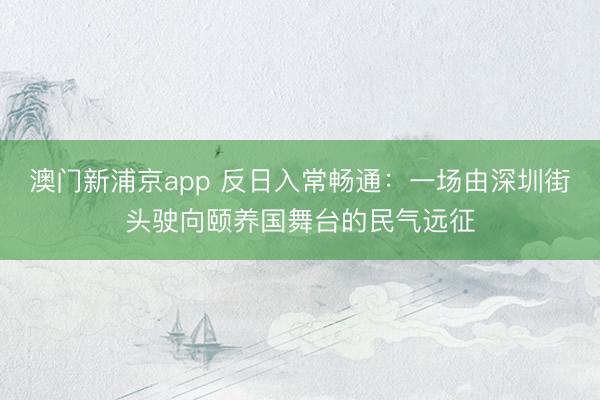 澳门新浦京app 反日入常畅通:一场由深圳街头驶向颐养国舞台的民气远征