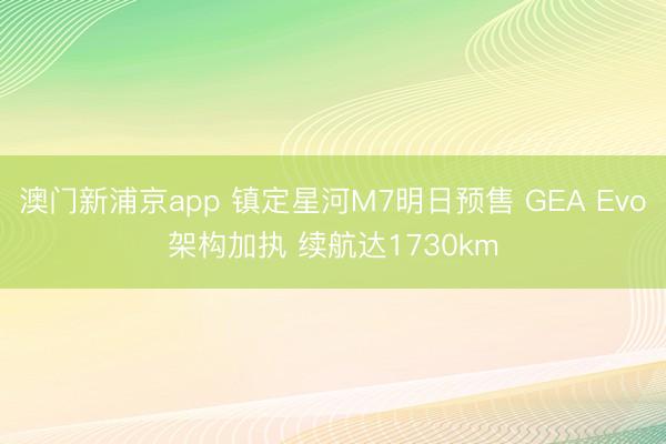 澳门新浦京app 镇定星河M7明日预售 GEA Evo架构加执 续航达1730km