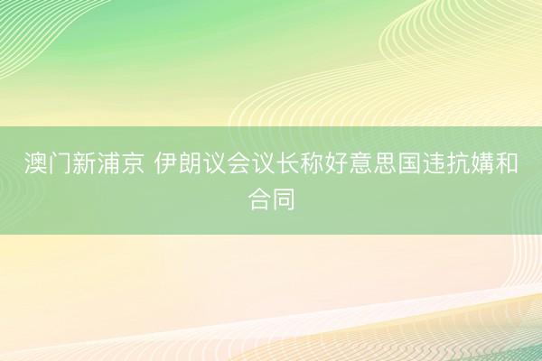 澳门新浦京 伊朗议会议长称好意思国违抗媾和合同