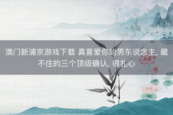 澳门新浦京游戏下载 真喜爱你的男东说念主， 藏不住的三个顶级确认， 很扎心