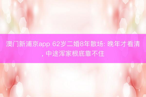 澳门新浦京app 62岁二婚8年散场: 晚年才看清, 中途浑家根底靠不住