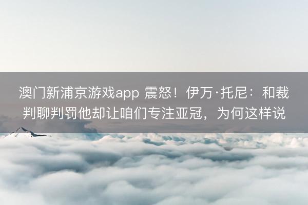 澳门新浦京游戏app 震怒！伊万·托尼：和裁判聊判罚他却让咱们专注亚冠，为何这样说