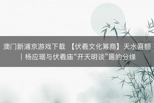 澳门新浦京游戏下载 【伏羲文化筹商】天水匾额|杨应琚与伏羲庙“开天明谈”匾的分缘