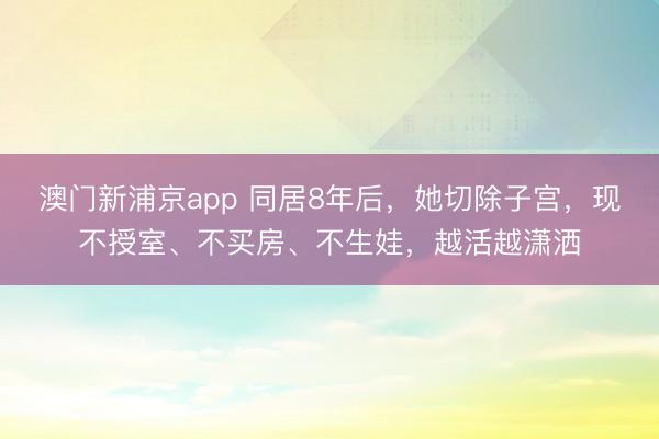 澳门新浦京app 同居8年后,她切除子宫,现不授室、不买房、不生娃,越活越潇洒