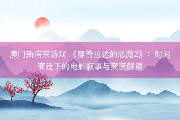 澳门新浦京游戏 《穿普拉达的恶魔2》：时间变迁下的电影叙事与变装解读