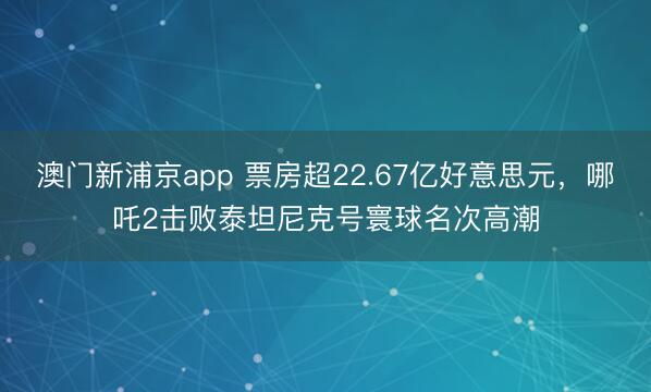 澳门新浦京app 票房超22.67亿好意思元,哪吒2击败泰坦尼克号寰球名次高潮