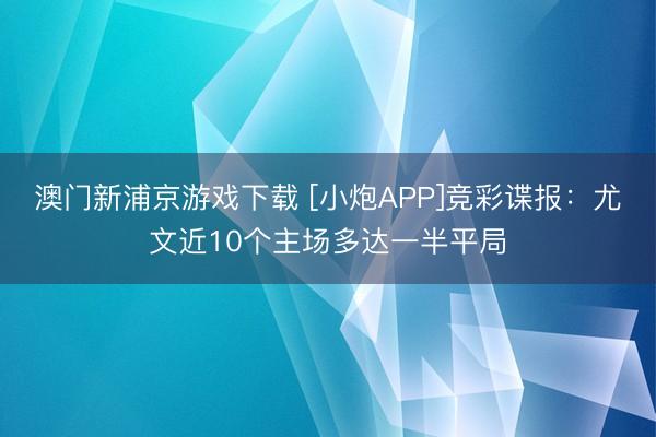 澳门新浦京游戏下载 [小炮APP]竞彩谍报：尤文近10个主场多达一半平局