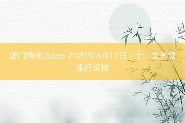 澳门新浦京app 2026年4月12日 | 十二生肖健康好运榜