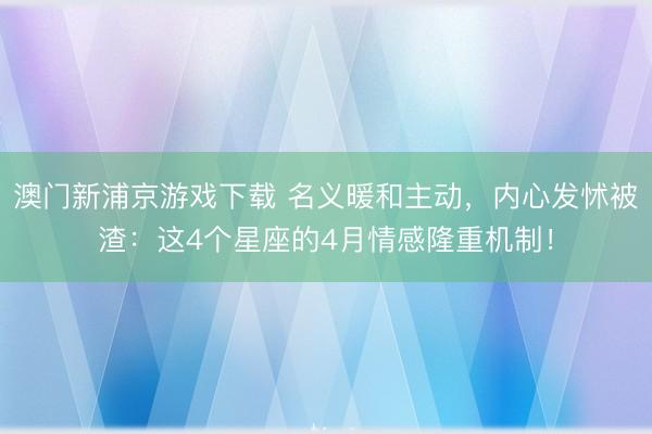 澳门新浦京游戏下载 名义暖和主动,内心发怵被渣:这4个星座的4月情感隆重机制!
