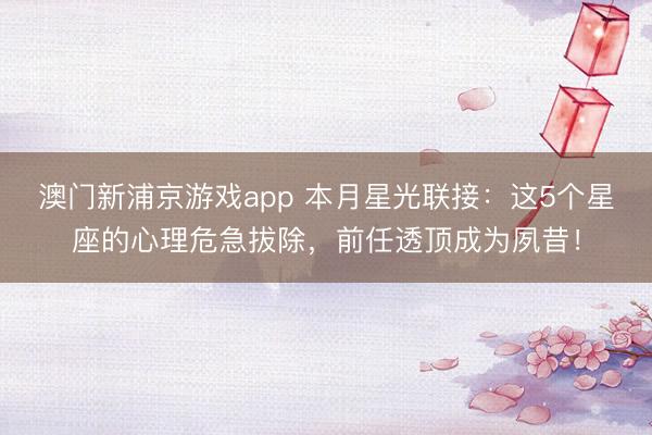澳门新浦京游戏app 本月星光联接：这5个星座的心理危急拔除，前任透顶成为夙昔！