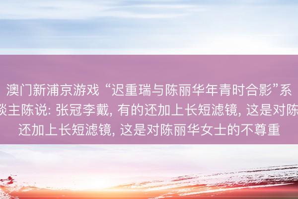 澳门新浦京游戏 “迟重瑞与陈丽华年青时合影”系误传, 像片当事东谈主陈说: 张冠李戴, 有的还加上长短滤镜, 这是对陈丽华女士的不尊重