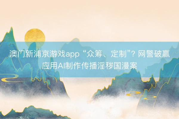 澳门新浦京游戏app “众筹、定制”? 网警破赢应用AI制作传播淫秽国漫案