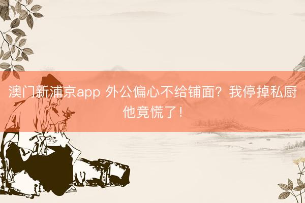澳门新浦京app 外公偏心不给铺面?我停掉私厨他竟慌了!
