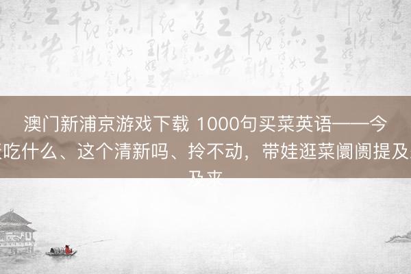 澳门新浦京游戏下载 1000句买菜英语——今天吃什么、这个清新吗、拎不动，带娃逛菜阛阓提及来
