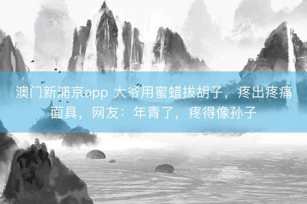澳门新浦京app 大爷用蜜蜡拔胡子，疼出疼痛面具，网友：年青了，疼得像孙子
