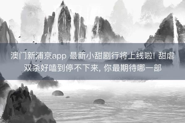 澳门新浦京app 最新小甜剧行将上线啦! 甜虐双杀好嗑到停不下来， 你最期待哪一部