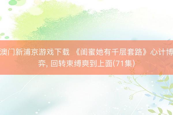 澳门新浦京游戏下载 《闺蜜她有千层套路》心计博弈， 回转束缚爽到上面(71集)