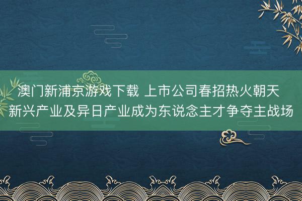 澳门新浦京游戏下载 上市公司春招热火朝天 新兴产业及异日产业成为东说念主才争夺主战场
