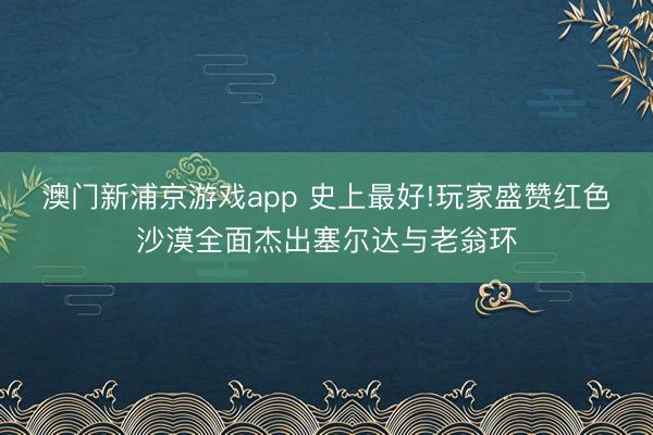 澳门新浦京游戏app 史上最好!玩家盛赞红色沙漠全面杰出塞尔达与老翁环