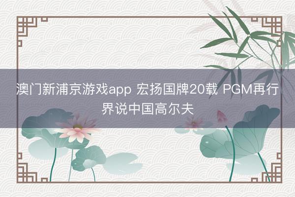 澳门新浦京游戏app 宏扬国牌20载 PGM再行界说中国高尔夫