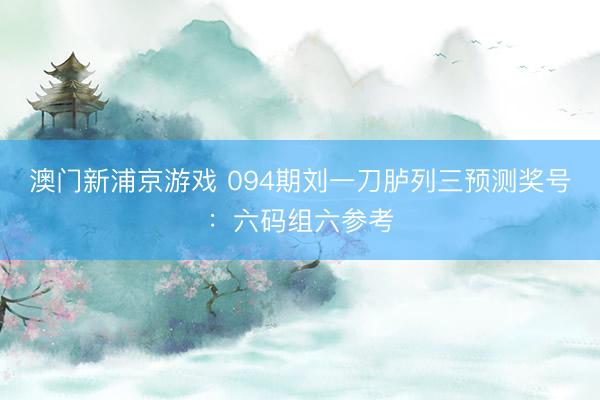 澳门新浦京游戏 094期刘一刀胪列三预测奖号：六码组六参考