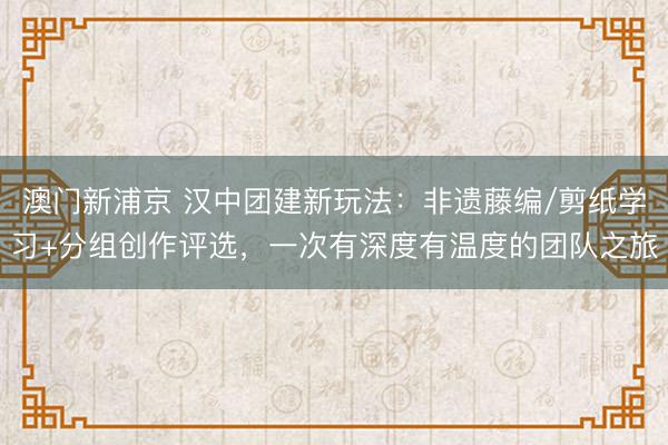 澳门新浦京 汉中团建新玩法:非遗藤编/剪纸学习+分组创作评选,一次有深度有温度的团队之旅