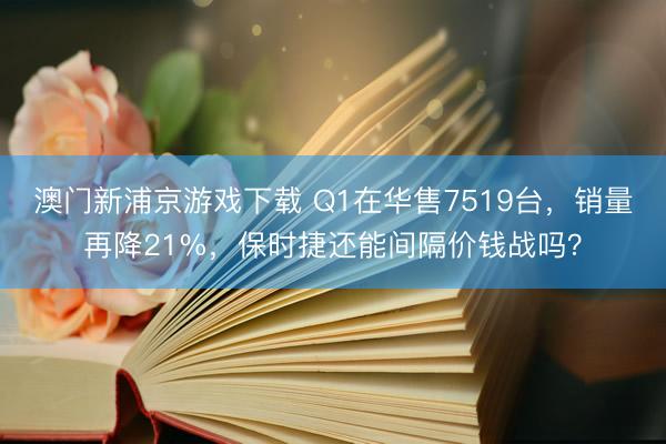 澳门新浦京游戏下载 Q1在华售7519台,销量再降21%,保时捷还能间隔价钱战吗?