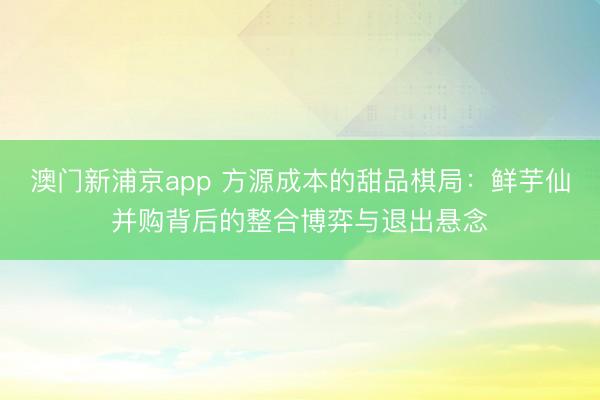 澳门新浦京app 方源成本的甜品棋局：鲜芋仙并购背后的整合博弈与退出悬念
