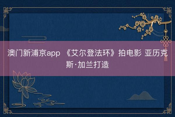 澳门新浦京app 《艾尔登法环》拍电影 亚历克斯·加兰打造