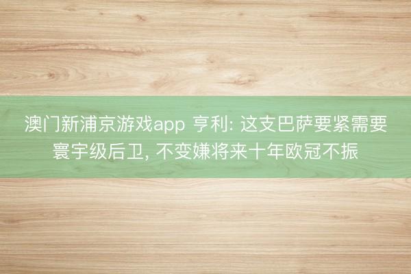 澳门新浦京游戏app 亨利: 这支巴萨要紧需要寰宇级后卫， 不变嫌将来十年欧冠不振