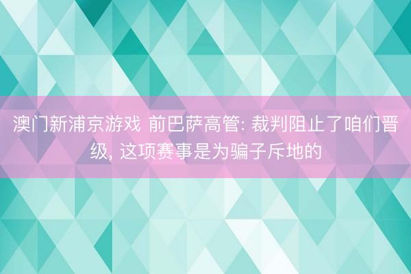 澳门新浦京游戏 前巴萨高管: 裁判阻止了咱们晋级， 这项赛事是为骗子斥地的