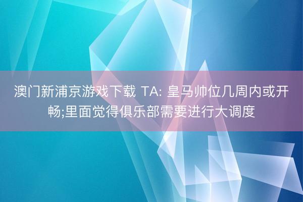 澳门新浦京游戏下载 TA: 皇马帅位几周内或开畅;里面觉得俱乐部需要进行大调度