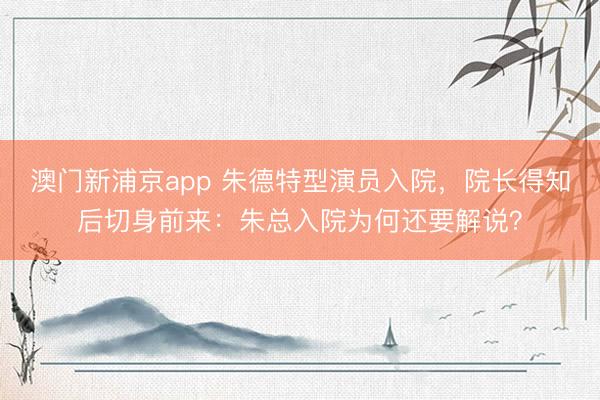 澳门新浦京app 朱德特型演员入院,院长得知后切身前来:朱总入院为何还要解说?
